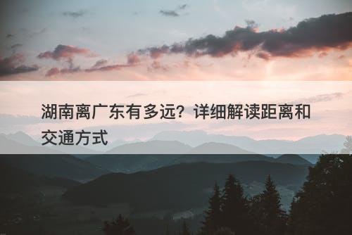 湖南离广东有多远？详细解读距离和交通方式