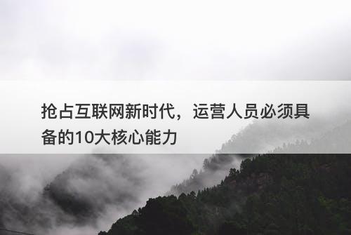 抢占互联网新时代，运营人员必须具备的10大核心能力