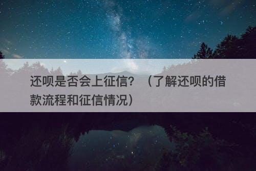 还呗是否会上征信？（了解还呗的借款流程和征信情况）