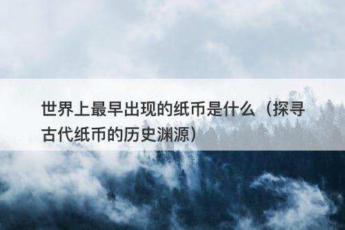 世界上最早出现的纸币是什么（探寻古代纸币的历史渊源）