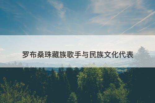 罗布桑珠藏族歌手与民族文化代表
