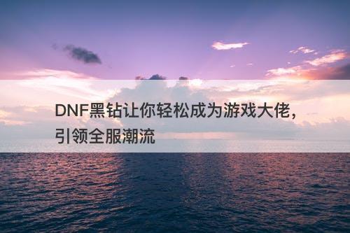 DNF黑钻让你轻松成为游戏大佬，引领全服潮流