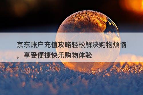 京东账户充值攻略轻松解决购物烦恼，享受便捷快乐购物体验