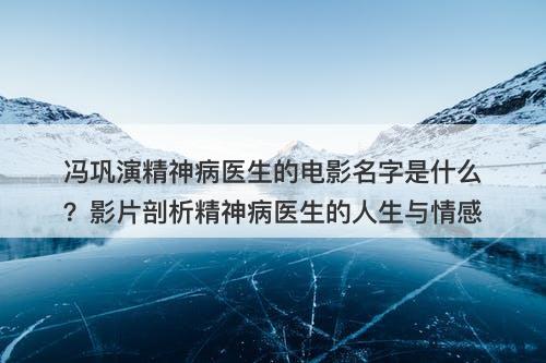 冯巩演精神病医生的电影名字是什么？影片剖析精神病医生的人生与情感