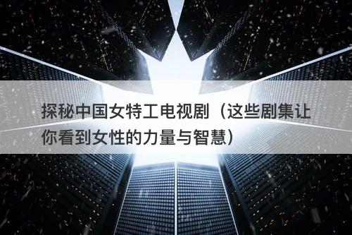 探秘中国女特工电视剧（这些剧集让你看到女性的力量与智慧）