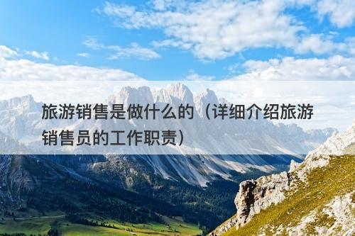 旅游销售是做什么的（详细介绍旅游销售员的工作职责）