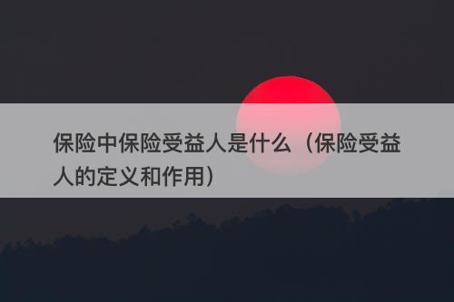 保险中保险受益人是什么（保险受益人的定义和作用）