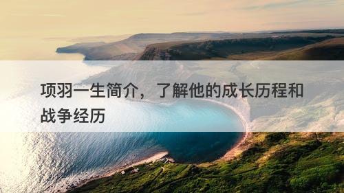 项羽一生简介，了解他的成长历程和战争经历