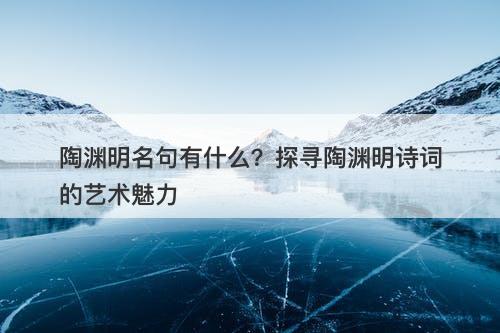 陶渊明名句有什么？探寻陶渊明诗词的艺术魅力
