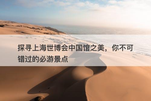 探寻上海世博会中国馆之美，你不可错过的必游景点