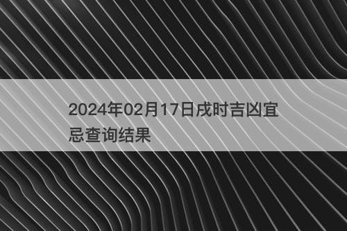 2024年02月17日戌时吉凶宜忌查询结果