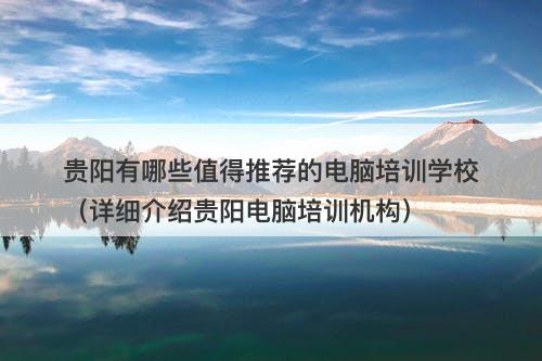贵阳有哪些值得推荐的电脑培训学校（详细介绍贵阳电脑培训机构）