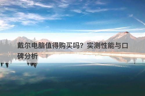 戴尔电脑值得购买吗？实测性能与口碑分析