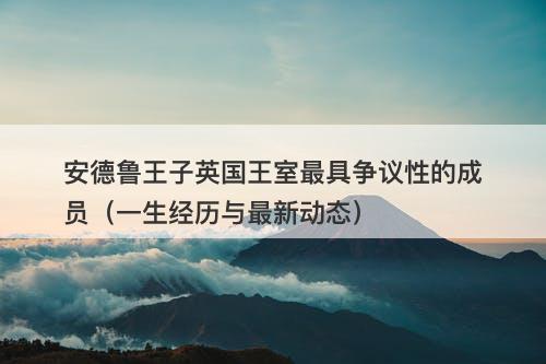 安德鲁王子英国王室最具争议性的成员（一生经历与最新动态）