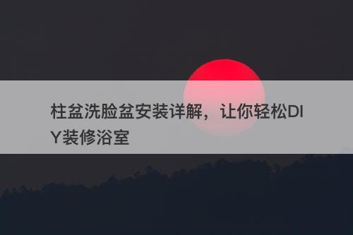 柱盆洗脸盆安装详解，让你轻松DIY装修浴室