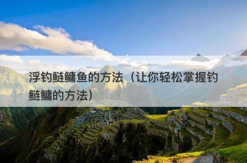 浮钓鲢鳙鱼的方法（让你轻松掌握钓鲢鳙的方法）