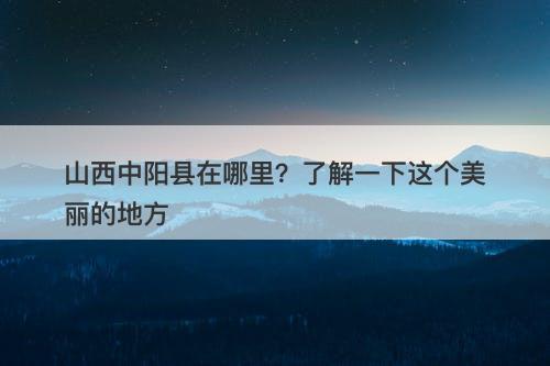 山西中阳县在哪里？了解一下这个美丽的地方