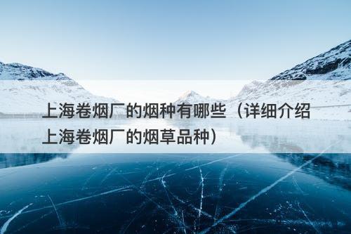 上海卷烟厂的烟种有哪些（详细介绍上海卷烟厂的烟草品种）
