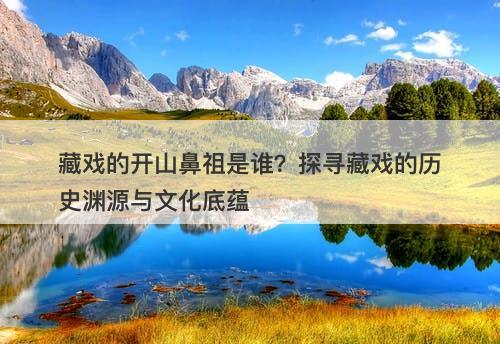 藏戏的开山鼻祖是谁？探寻藏戏的历史渊源与文化底蕴