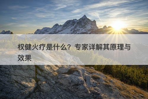 权健火疗是什么？专家详解其原理与效果
