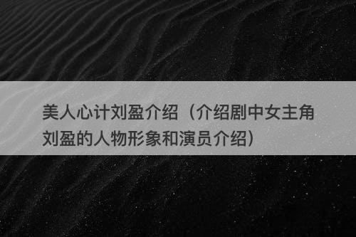 美人心计刘盈介绍（介绍剧中女主角刘盈的人物形象和演员介绍）-图1