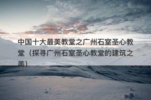 中国十大最美教堂之广州石室圣心教堂（探寻广州石室圣心教堂的建筑之美）-图1