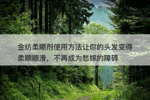 金纺柔顺剂使用方法让你的头发变得柔顺顺滑，不再成为愁嫁的障碍