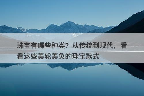 珠宝有哪些种类？从传统到现代，看看这些美轮美奂的珠宝款式-图1