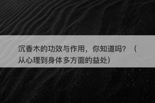 沉香木的功效与作用，你知道吗？（从心理到身体多方面的益处）-图1