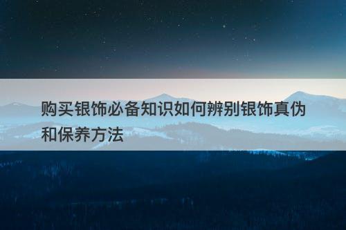 购买银饰必备知识如何辨别银饰真伪和保养方法