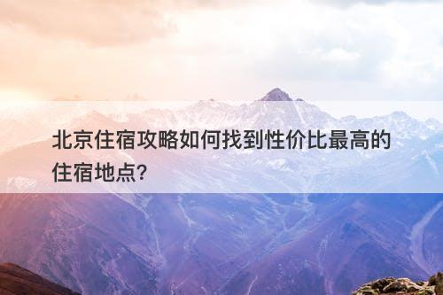 北京住宿攻略如何找到性价比最高的住宿地点？