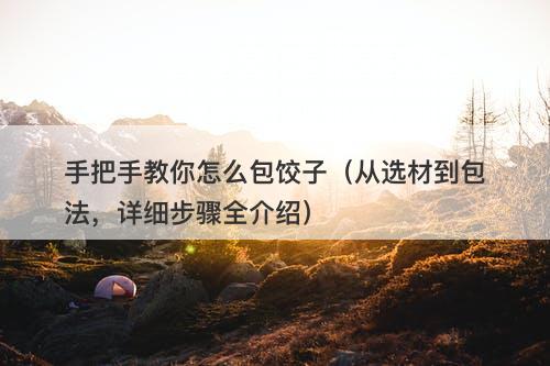 手把手教你怎么包饺子（从选材到包法，详细步骤全介绍）