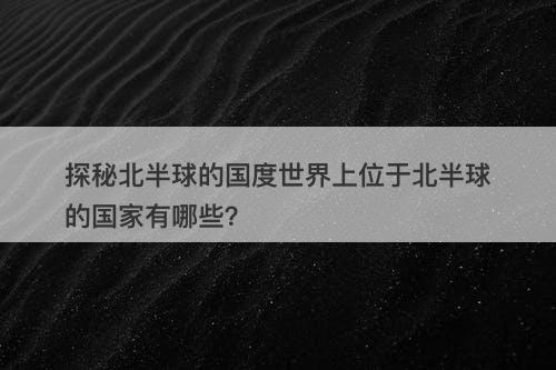 探秘北半球的国度世界上位于北半球的国家有哪些？