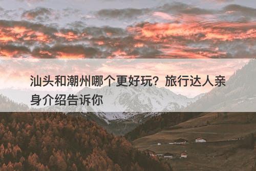 汕头和潮州哪个更好玩？旅行达人亲身介绍告诉你