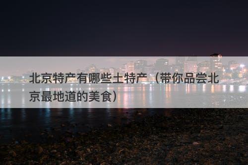 北京特产有哪些土特产（带你品尝北京最地道的美食）