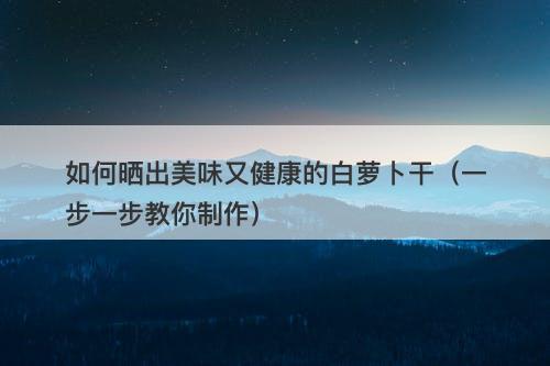 如何晒出美味又健康的白萝卜干（一步一步教你制作）