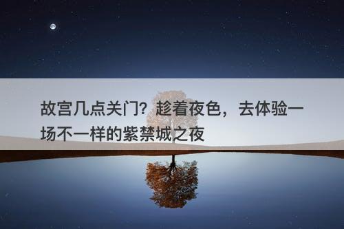 故宫几点关门？趁着夜色，去体验一场不一样的紫禁城之夜