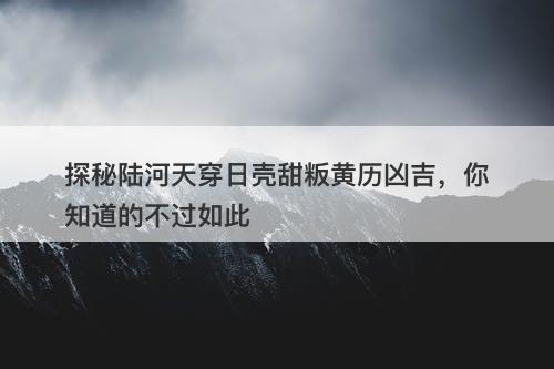 探秘陆河天穿日壳甜粄黄历凶吉，你知道的不过如此