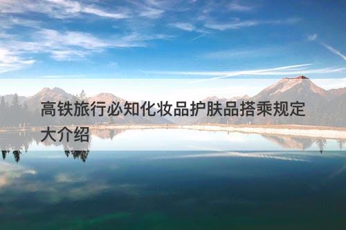 高铁旅行必知化妆品护肤品搭乘规定大介绍