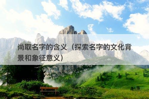 尚取名字的含义（探索名字的文化背景和象征意义）