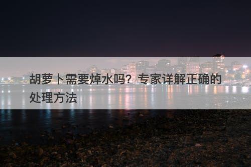 胡萝卜需要焯水吗？专家详解正确的处理方法