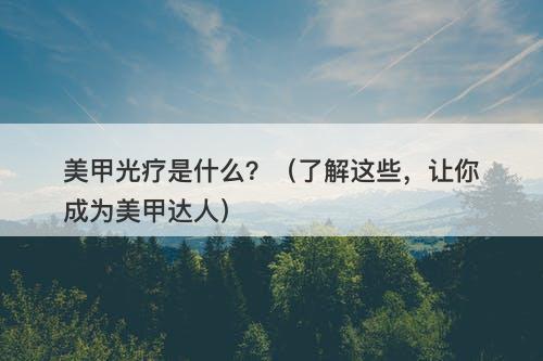 美甲光疗是什么？（了解这些，让你成为美甲达人）