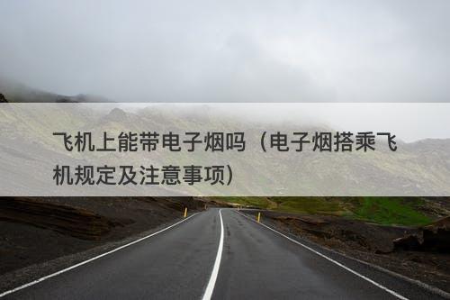 飞机上能带电子烟吗（电子烟搭乘飞机规定及注意事项）