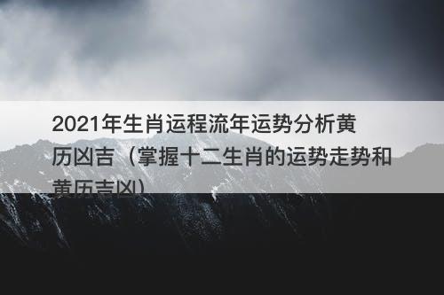 2021年生肖运程流年运势分析黄历凶吉（掌握十二生肖的运势走势和黄历吉凶）