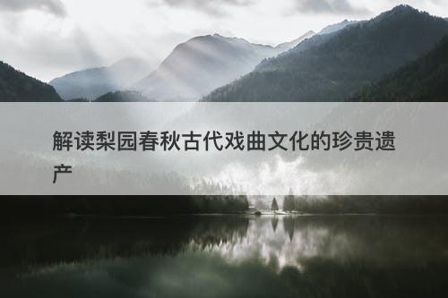 解读梨园春秋古代戏曲文化的珍贵遗产