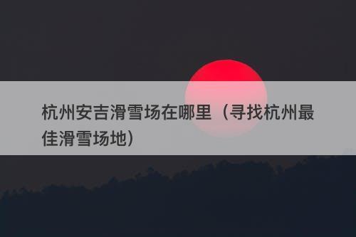 杭州安吉滑雪场在哪里（寻找杭州最佳滑雪场地）