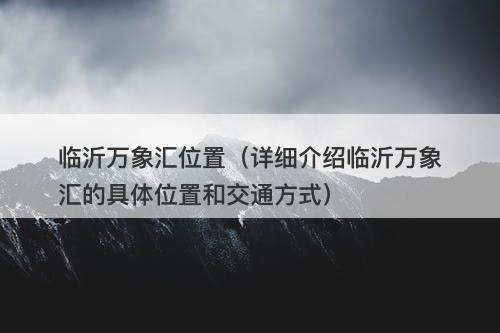 临沂万象汇位置（详细介绍临沂万象汇的具体位置和交通方式）