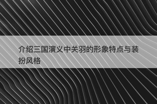 介绍三国演义中关羽的形象特点与装扮风格