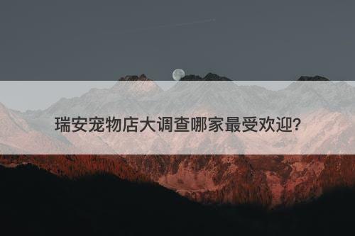 瑞安宠物店大调查哪家最受欢迎？