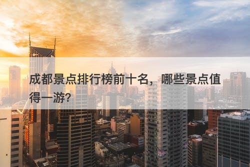 成都景点排行榜前十名，哪些景点值得一游？